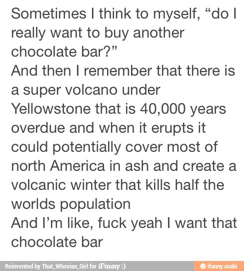 Sometimes I think to myself, "do I
really want to buy another
chocolate bar?"
And then I remember that there is
a super volcano under
Yellowstone that is 40,000 years
overdue and when it erupts it
could potentially cover most of
north America in ash and create a
volcanic winter that kills half the
worlds population
And Pm like, fuck yeah I want that
chocolate bar