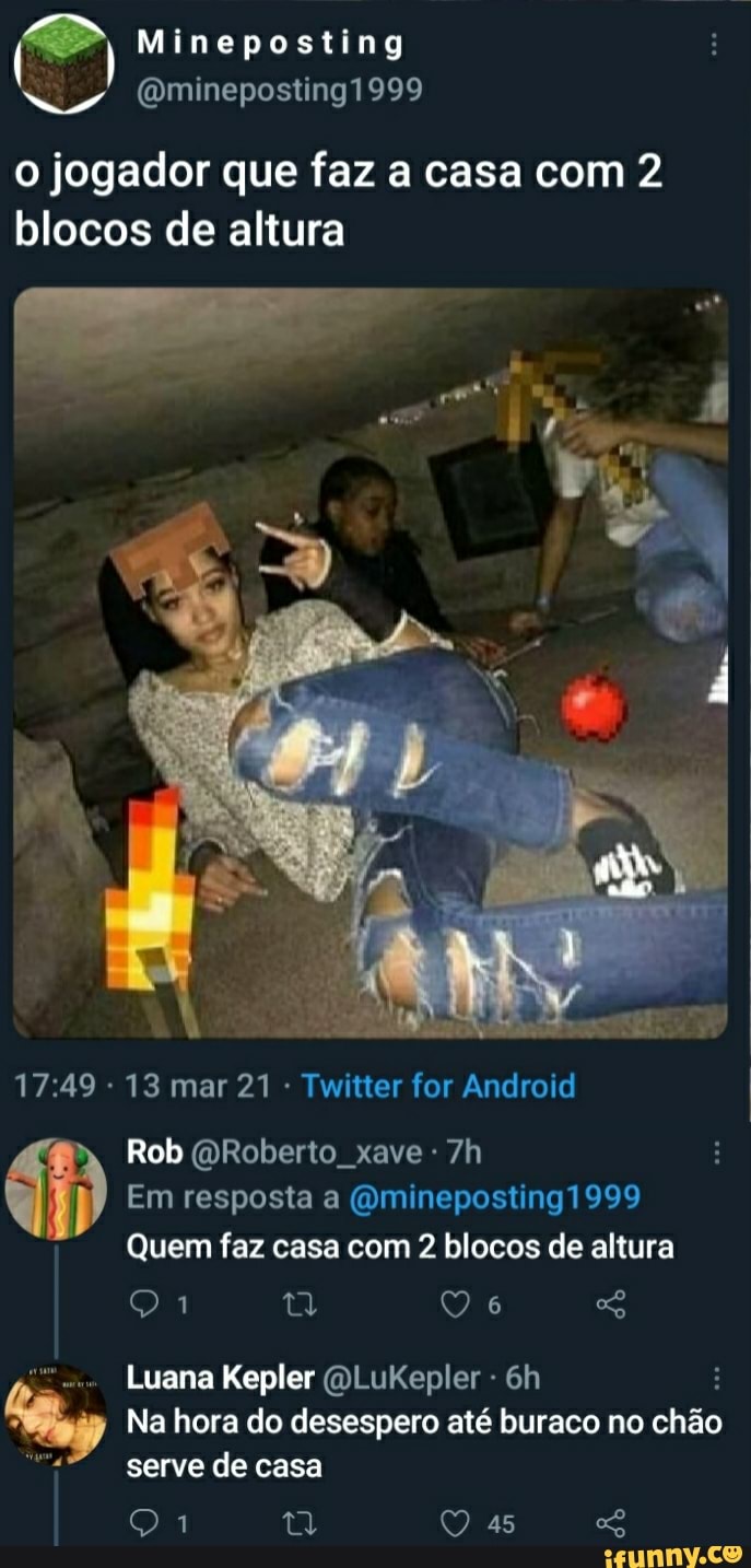 jogador que faz a casa com 2 blocos de altura
Mimneposting
Qminepostingi 999
13 mar 21 - Twitter for Android
Rob Roberto, xave -
Em resposta a (Qmineposting1999
Quem faz casa com 2 blocos de altura
Luana Kepler (QLuKepler -
Na hora do desespero até buraco no chão serve de casa
as