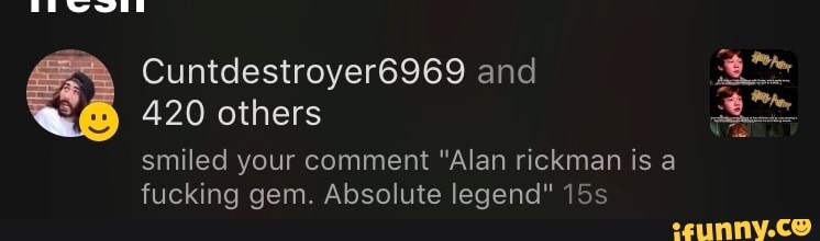 ca Cuntdestroyer6969 and
420 others
smiled your comment "Alan rickman is a
fucking gem. Absolute legend" 15s