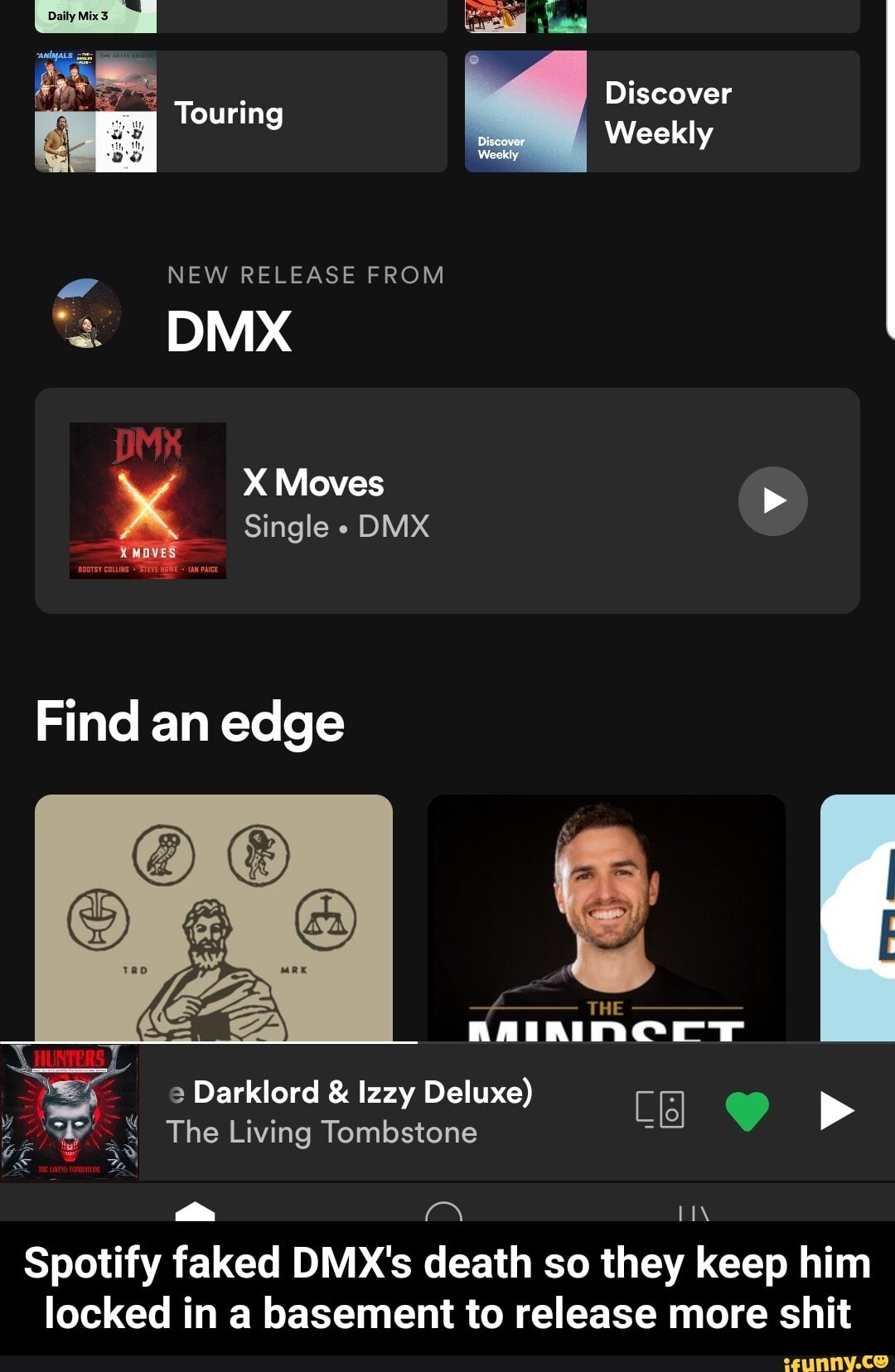 Discover
Weekly
Daily
NEW RELEASE FROM
DMX
MK
Moves
Single DMX
Find an edge
THE
Darklord & lzzy Deluxe)
The Living Tombstone
Spotity faked DMX's death so they keep him locked in a basement to release more shit - Spotify faked DMX's death so they keep him locked in a basement to release more shit