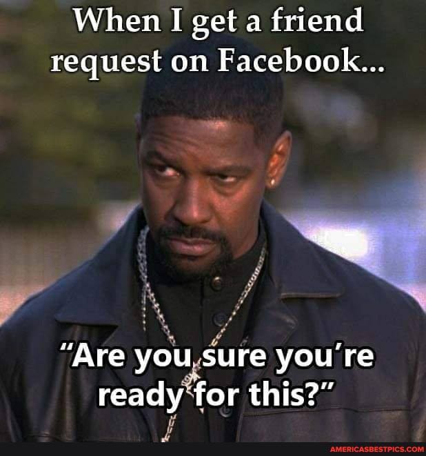 When I get a friend
request on Facebook...
"Are you sure you're ready for this?"