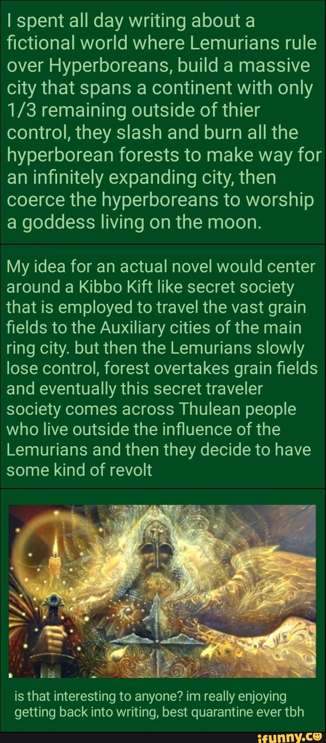 I spent all day writing about a
fictional world where Lemurians rule
over Hyperboreans, build a massive
city that spans a continent with only
1/3 remaining outside of thier
control, they slash and burn all the
hyperborean forests to make way for
an infinitely expanding city, then
coerce the hyperboreans to worship
a goddess living on the moon.
My idea for an actual novel would center
around a Kibbo Kift like secret society
that is employed to travel the vast grain
fields to the Auxiliary cities of the main
ring city. but then the Lemurians slowly
lose control, forest overtakes grain fields
and eventually this secret traveler
society comes across Thulean people
who live outside the influence of the
Lemurians and then they decide to have
some kind of revolt