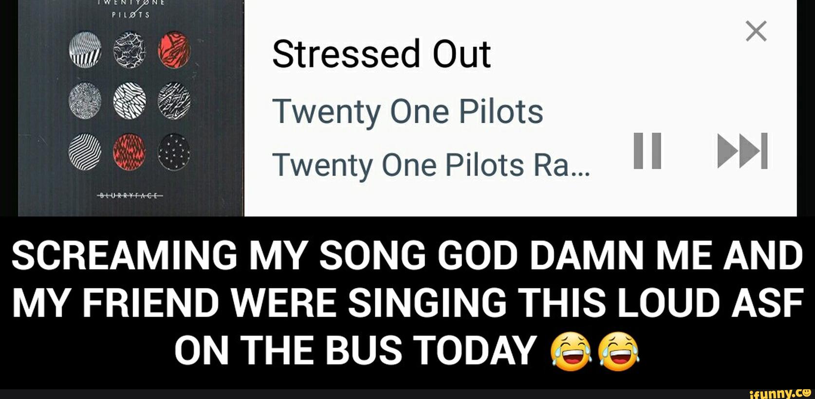 Stressed Out
Twenty One Pilots
Twenty One Pilots Ra...
SCREAMING MY SONG GOD DAMN ME AND
MY FRIEND WERE SINGING THIS LOUD ASF
ON THE BUS TODAY 66 - SCREAMING MY SONG GOD DAMN ME AND MY FRIEND WERE SINGING THIS LOUD ASF ON THE BUS TODAY ππ