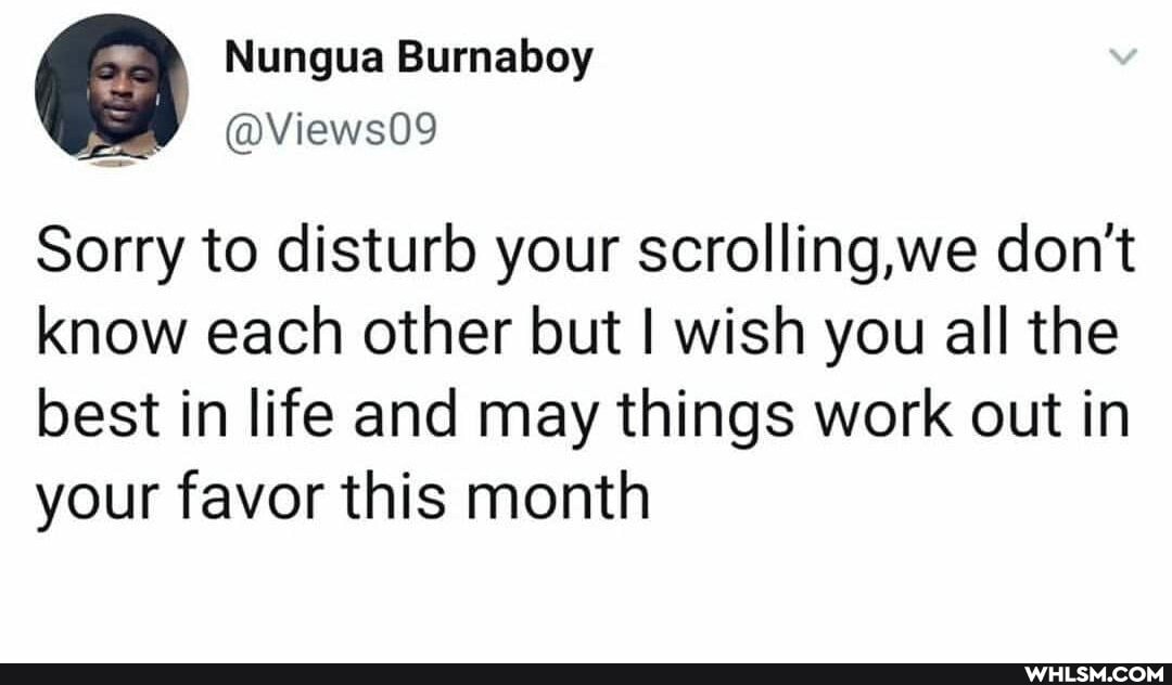 Nungua Burnaboy
@Views09
Sorry to disturb your scrolling,we don't know each other but I wish you all the best in life and may things work out in your favor this month