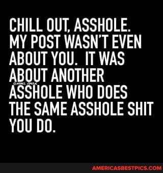 CHILL OUT, ASSHOLE.
MY POST WASN'T EVEN ABOUT YOU. IT WAS ABOUT ANOTHER ASSHOLE WHO DOES THE SAME ASSHOLE SHIT YOU DO.