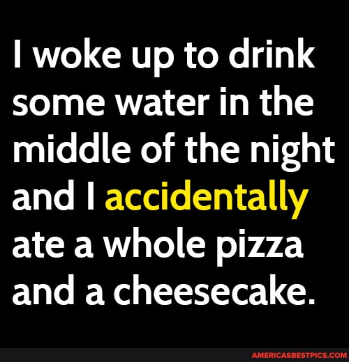 woke up to drink some water in the middle of the night and accidentally ate a whole pizza and a cheesecake.