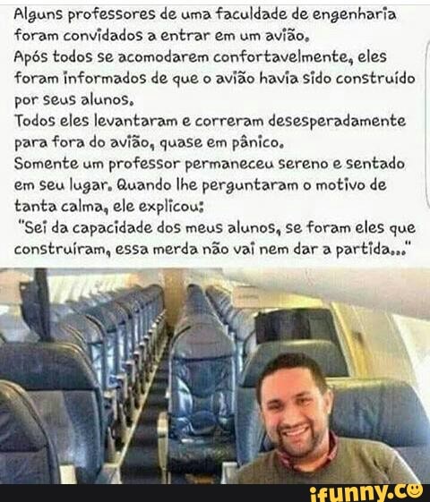 Alguns professores de uma
faculdade de engenharia.
foram convidados a entrar em um
avião,
Após todos se acomodarem confortavelmente, eles
foram informados de que o
avião havia sido construído
por seus alunos,
Todos eles levantaram e correram desesperadamente.
para fora do avião, quase em
pânico,
Somente um
professor permaneceu sereno e
sentado
em seu lugar, Quando lhe perguntaram o
motivo de
tanta calma, ele explicous
"Sei da capacidade dos meus alunos, se foram eles que
construíram, essa merda não vai nem dar a
partida,