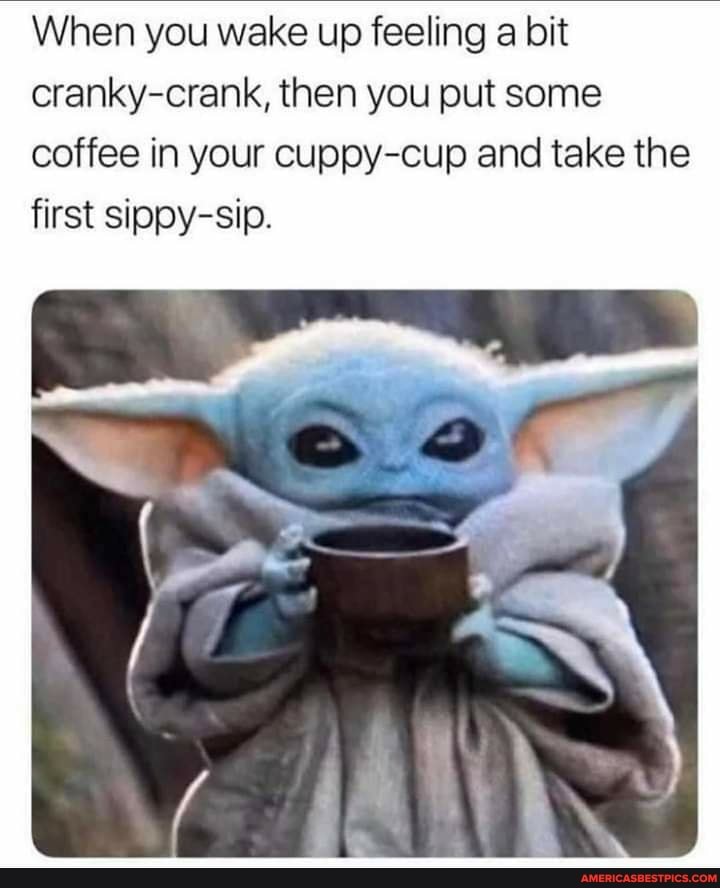 When you wake up feeling a bit cranky-crank, then you put some coffee in your cuppy-cup and take the first sippy-sip.
SQ