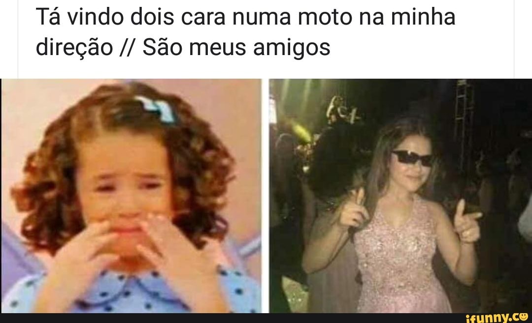 Tá vindo dois cara numa moto na minha
direção São meus amigos