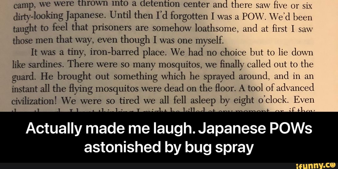 camp, we were Thrown Into a detention center and there saw five or six dirty-looking Japanese. Until then I'd forgotten I was a POW. We'd been taught to feel that prisoners are somehow loathsome, and at first I saw those men that way, even though I was one myself.
It was a tiny, iron-barred place. We had no choice but to lie down like sardines. There were so many mosquitos, we finally called out to the guard. He brought out something which he sprayed around, and in an instant all the flying mosquitos were dead on the floor. A tool of advanced civilization! We were so tired we all fell asleep by eight o'clock. Even
Actually made me laugh. Japanese POWs
astonished by bug spray - Actually made me laugh. Japanese POWs astonished by bug spray
