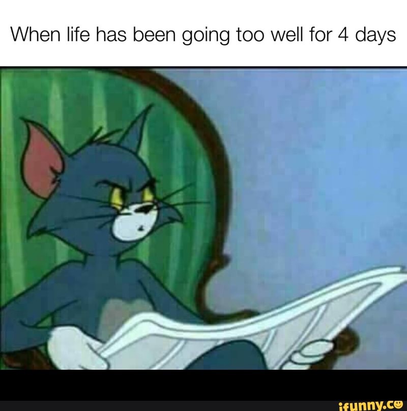 When life has been going too well for 4 days -
