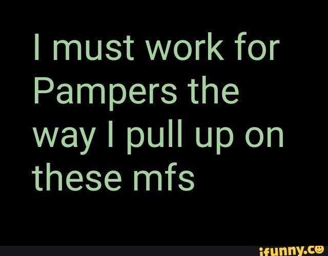 I must work for
Pampers the way I pull up on these mfs