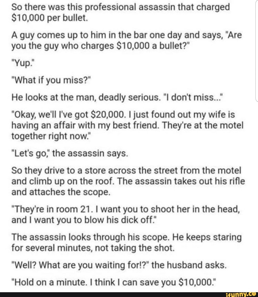 So there was this professional assassin that charged
$10,000 per bullet.
A guy comes up to him in the bar one day and says, 'Are
you the guy who charges $10,000 a bullet?"
'Yup.‘
'What if you miss?"
He looks at the man, deadly serious. "I don't miss..."
"Okay, we'll I've got $20,000. ijust found out my wife is
having an affair with my best friend. They're at the motel
together right now."
"Let's go," the assassin says.
So they drive to a store across the street from the motel
and climb up on the roof. The assassin takes out his rifle
and attaches the scope.
"They're in room 21. I want you to shoot her in the head,
and I want you to blow his dick off."
The assassin looks through his scope. He keeps staring
for several minutes, not taking the shot.
"WeII? What are you waiting for!?“ the husband asks.
"Hold on a minute. I think I can save you $10,000."