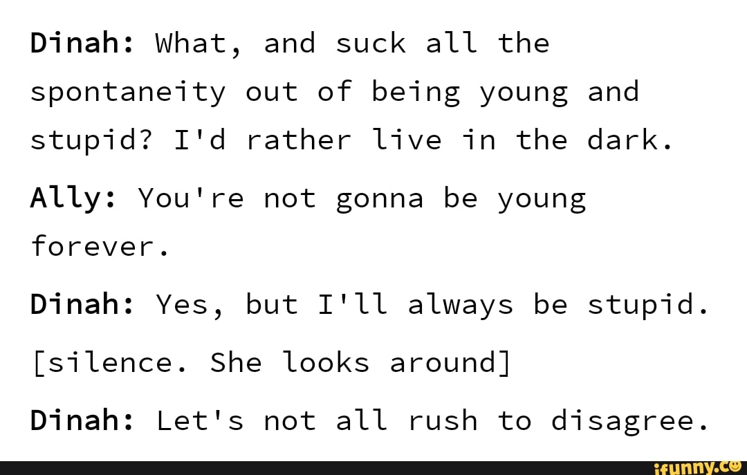 Dinah: What, and suck all the
spontaneity out of being young and
stupid? I'd rather live in the dark.
Ally: You're not gonna be young
forever.
Dinah: Yes, but I'll always be stupid.
Dinah: Let's not all rush to disagree.