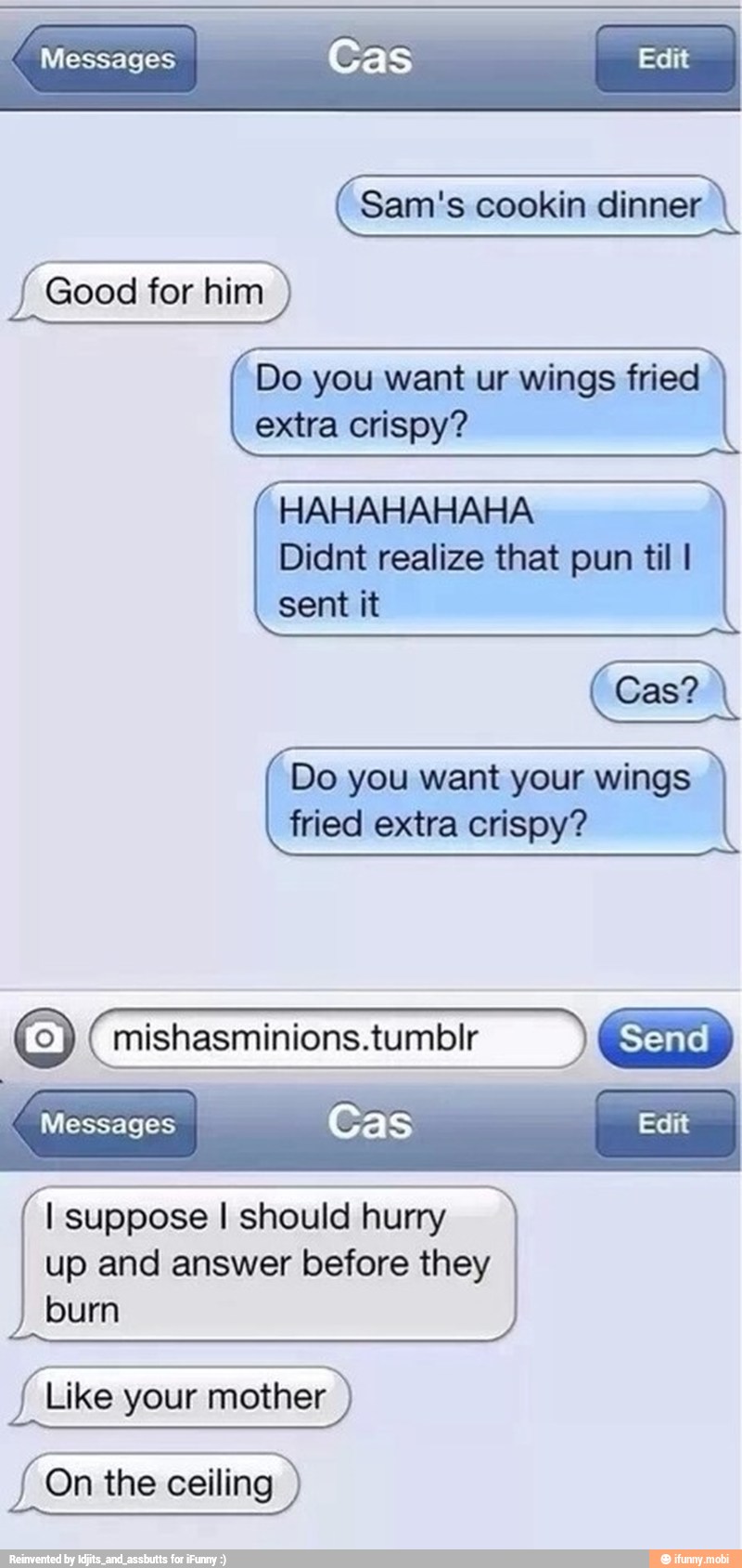 "Messages
Good for him Do you want ur wings fried
extra crispy?
HAHAHAHAHA
Didnt realize that pun til I
claims
Do you want your wings
fried extra crispy?
Send
I
Messages I Cas Edit
I suppose I should hurry
up and answer before they
burn
Like your mother
On the ceiling