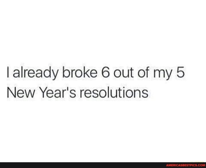 I already broke 6 out of my 5
New Year's resolutions