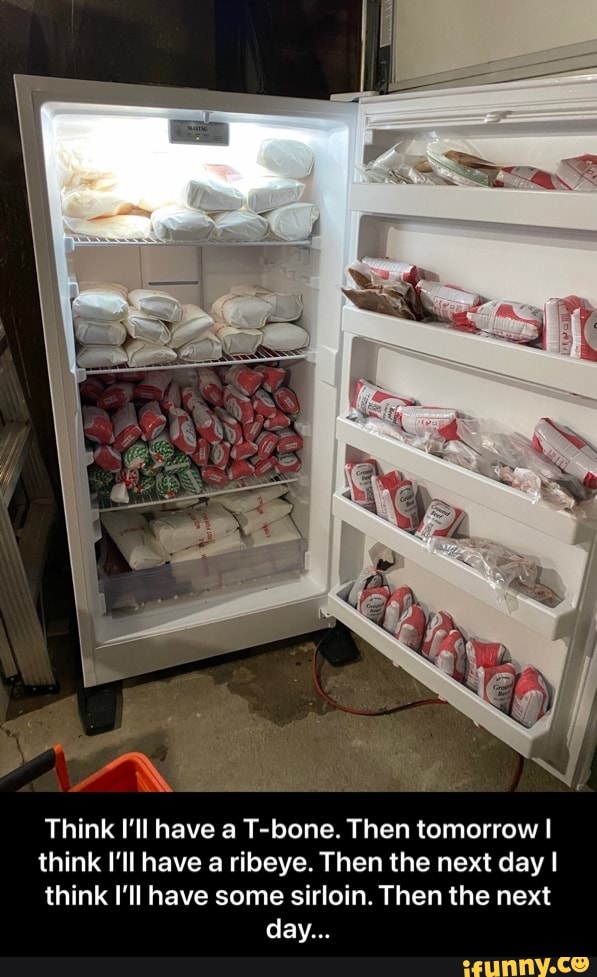 Think I'll have a T-bone. Then tomorrow I
think I'll have a ribeye. Then the next day I
think I'll have some sirloin. Then the next day... - Think I’ll have a T-bone. Then tomorrow I think I’ll have a ribeye. Then the next day I think I’ll have some sirloin. Then the next day...