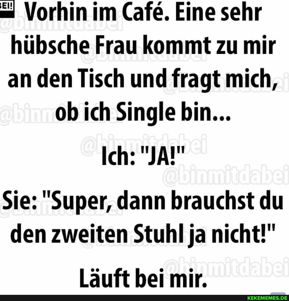 = Vorhin im Cafe. Eine sehr hübsche Frau kommt zu mir an den Tisch und fragt mich, ob ich Single bin...
Ich: "JA!"
Sie: "Super, dann brauchst du den zweiten Stuhl ja nicht!"
Läuft bei mir.