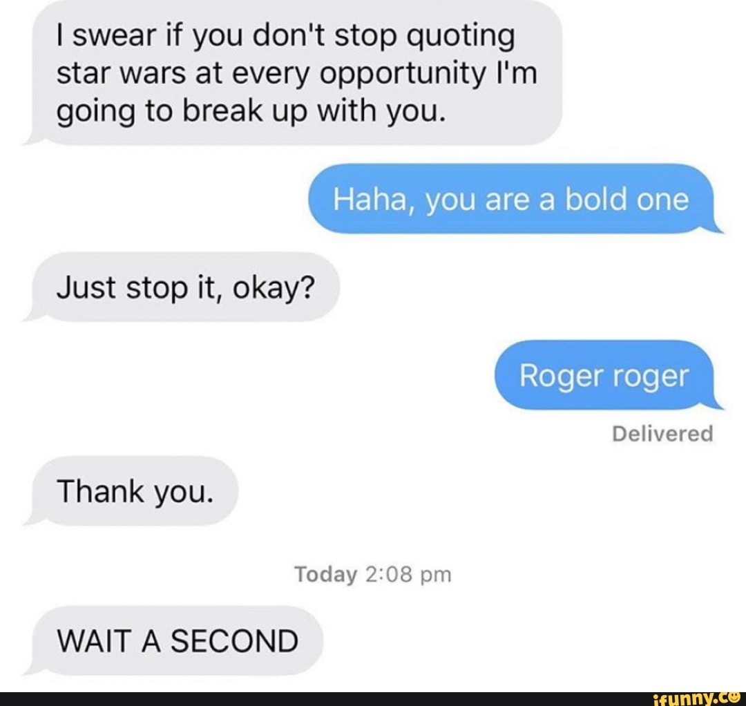 I swear if you don't stop quoting
star wars at every opportunity I'm
going to break up with you.
Haha, you are a bold one
Just stop it, okay?