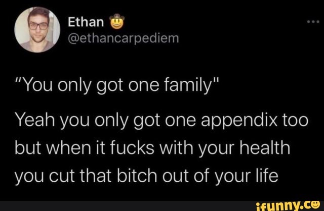 "You only got one family" Yeah you only got one appendix too but when it fucks with your health you cut that bitch out of your life