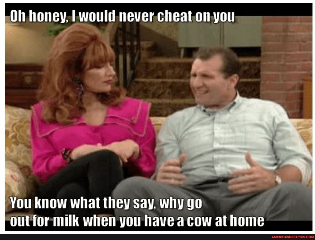 Oh honey, I would cheat on you
You know what they say, why go out for milk when you have a cow at home