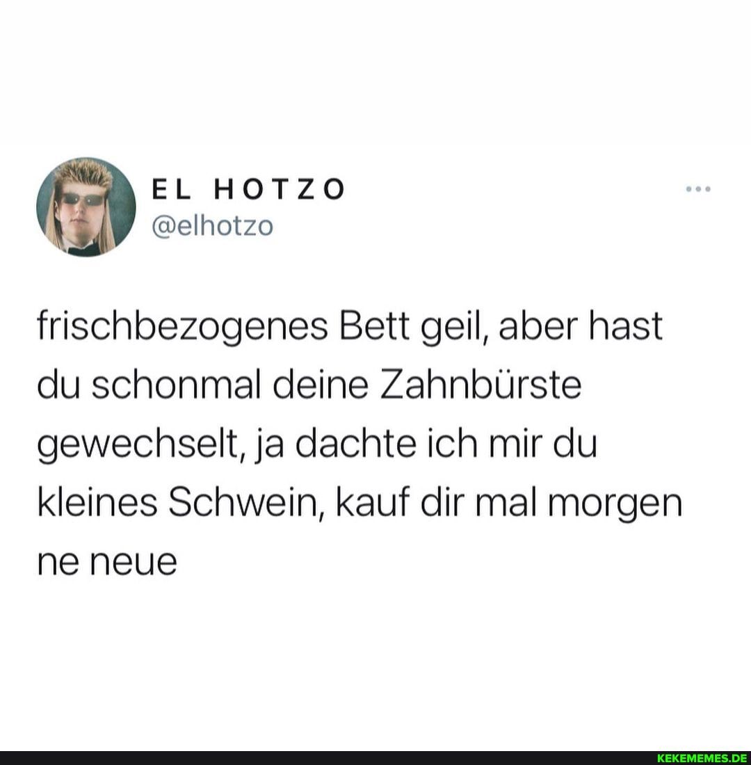 EL HOTZO
@elhotzo
frischbezogenes Bett geil, aber hast du schonmal deine Zahnbürste gewechselt, ja dachte ich mir du kleines Schwein, kauf dir mal morgen ne neue