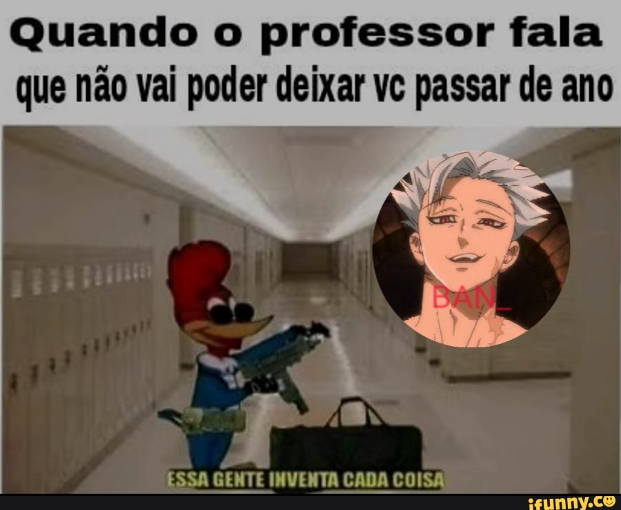 Quando o professor fala que não vai poder deixar vc passar de ano
ESSA GENTE INVENTA CADA COISA