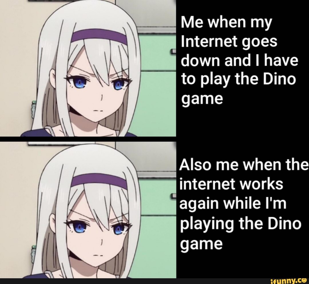 NA
Me when my
Internet goes
down and I have
to play the Dino
game
i internet works
again while I'm
playing the Dino
game
me when the