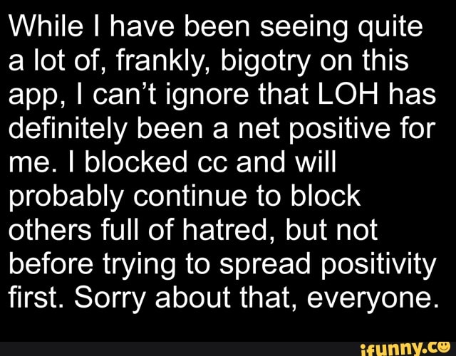While I have been seeing quite
a lot of, frankly, bigotry on this
app, I can't ignore that LOH has
definitely been a net positive for
me. I blocked cc and will
probably continue to block
others full of hatred, but not
before trying to spread positivity
first. Sorry about that, everyone.