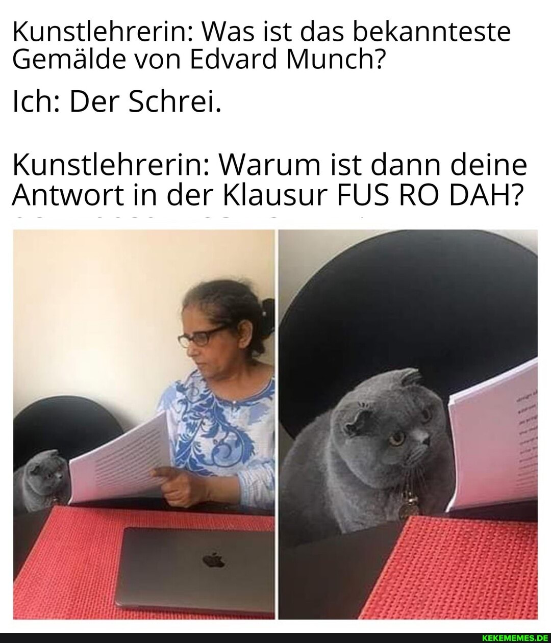 Kunstlehrerin: Was ist das bekannteste
Gemälde von Edvard Munch?
Ich: Der Schrei.
Kunstlehrerin: War ist dann deine
Antwort in der Klausur FUS RO DA
Munch?
um ist dann dei