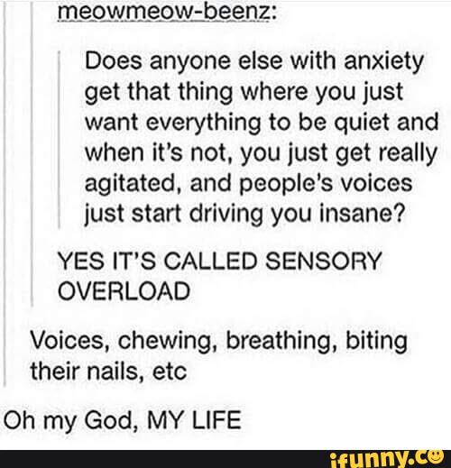 megwmng;b§enzz
Does anyone else with anxiety
get that thing where you just
want everything to be quiet and
when it's not. you just get really
agitated, and people‘s voices
just start driving you Insane?
YES IT'S CALLED SENSORY
OVERLOAD
Voices, chewing, breathing, biting
their nails, etc
Oh my God, MY LIFE