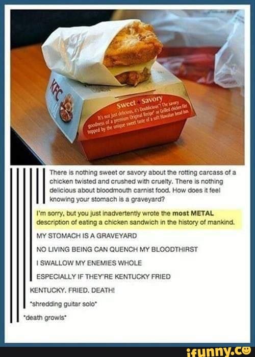 delicious about bloodmouth carnist food. How does it fee!
knowing your stomach is a graveyard?
I'm sorry, but you just inadvertently wrote the most METAL
description of eating a chicken sandwich in the history of mankind.
MY STOMACH IS A GRAVEYARD
NO LIVING BEING CAN QUENCH MY BLOODTHIRST
I SWALLOW MY ENEMIES WHOLE
ESPECIALLY IF THEY'RE KENTUCKY FRIED
There is nothing sweet or savory about the rotting carcass ot a
chicken twisted and crushed with crualty. There is nothing
KENTUCKY, FRIED. DEATH!