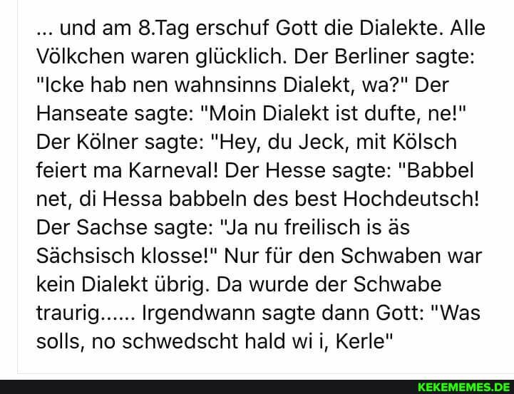 und am 8.Tag erschuf Gott die Dialekte. Alle
Völkchen waren glücklich. Der Berliner sagte:
"Icke hab nen wahnsinns Dialekt, wa?" Der
Hanseate sagte: "Mein Dialekt ist dufte, ne!"
Der Kölner sagte: "Hey, du Jeck, mit Kölsch feiert ma Karneval! Der Hesse sagte: "Babel nett, di Hessa babbeln des best Hochdeutsch!
Der Sachse sagte: "Ja nu freilisch is äs
Sächsisch klosse!" Nur für den Schwaben war kein Dialekt übrig. Da wurde der Schwabe traurig...... Irgendwann sagte dann Gott: "Was solls, no schwedscht hald wi i, Kerle"
