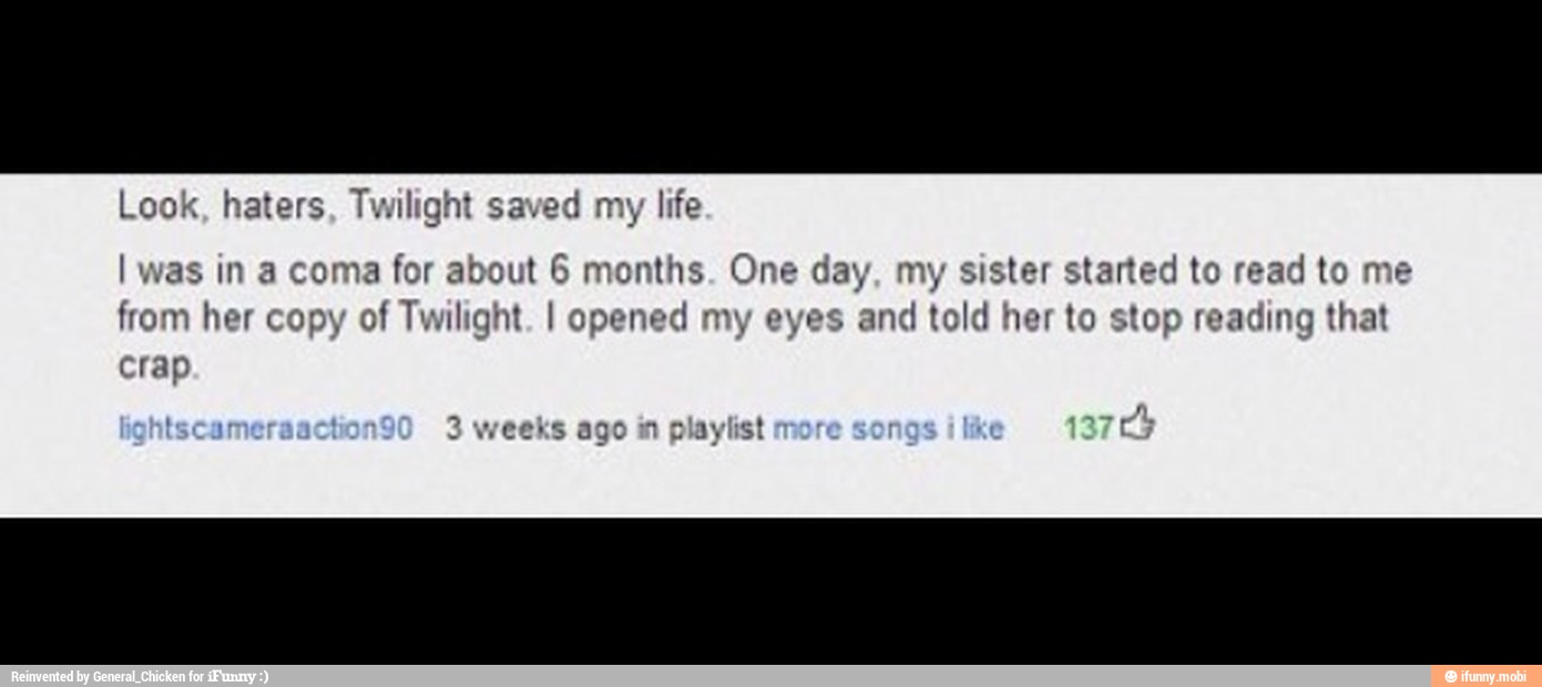 Look, haters, Twilight saved my life
I was in a coma for about 6 months. One day, my sister started to read to me
from her copy of Twilight. I opened my eyes and
told
her to stop reading that
crap
weeks ago in playlist
