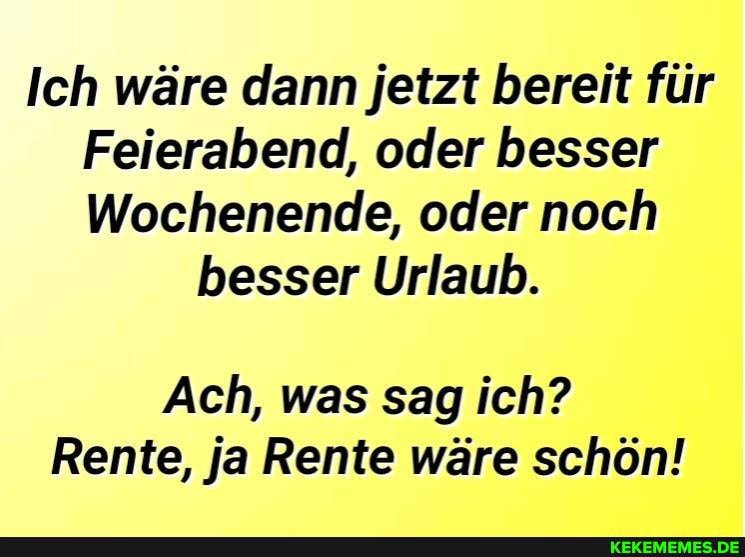 Ich wäre dann jetzt bereit für
Feierabend, oder besser
Wochenende, oder noch
besser Urlaub.
Ach, was sag ich?
Rente, ja Rente wäre schön!