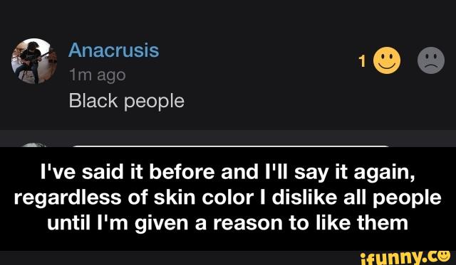 I've said it before and I'll say it again,
regardless of skin color I dislike all people
until I'm given a reason to like them - I've said it before and I'll say it again, regardless of skin color I dislike all people until I'm given a reason to like them