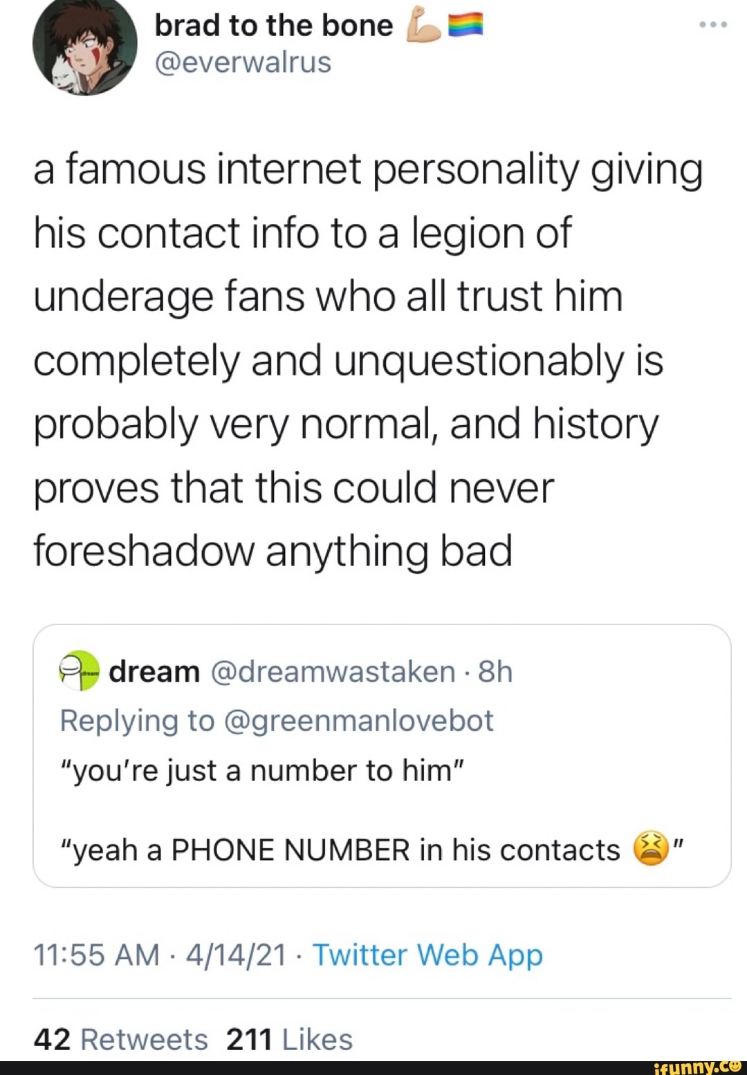a famous internet personality giving his contact info to a legion of underage fans who all trust him completely and unquestionably is probably very normal, and history proves that this could never foreshadow anything bad
dream @dreamwastaken - Sh
Replying to @greenmanlovebot
"you're just a number to him"
"yeah a PHONE NUMBER in his contacts
AM Twitter Welo App