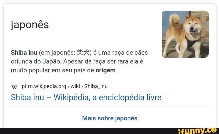 japonês
Shiba inu (em japonês: ER) é uma raça de cães oriunda do Japão. Apesar da raça ser rara ela é muito popular em seu país de origem.
wiki" Shiba inu
Shiba inu Wikipédia, a enciclopédia livre
Mais sobre japonês