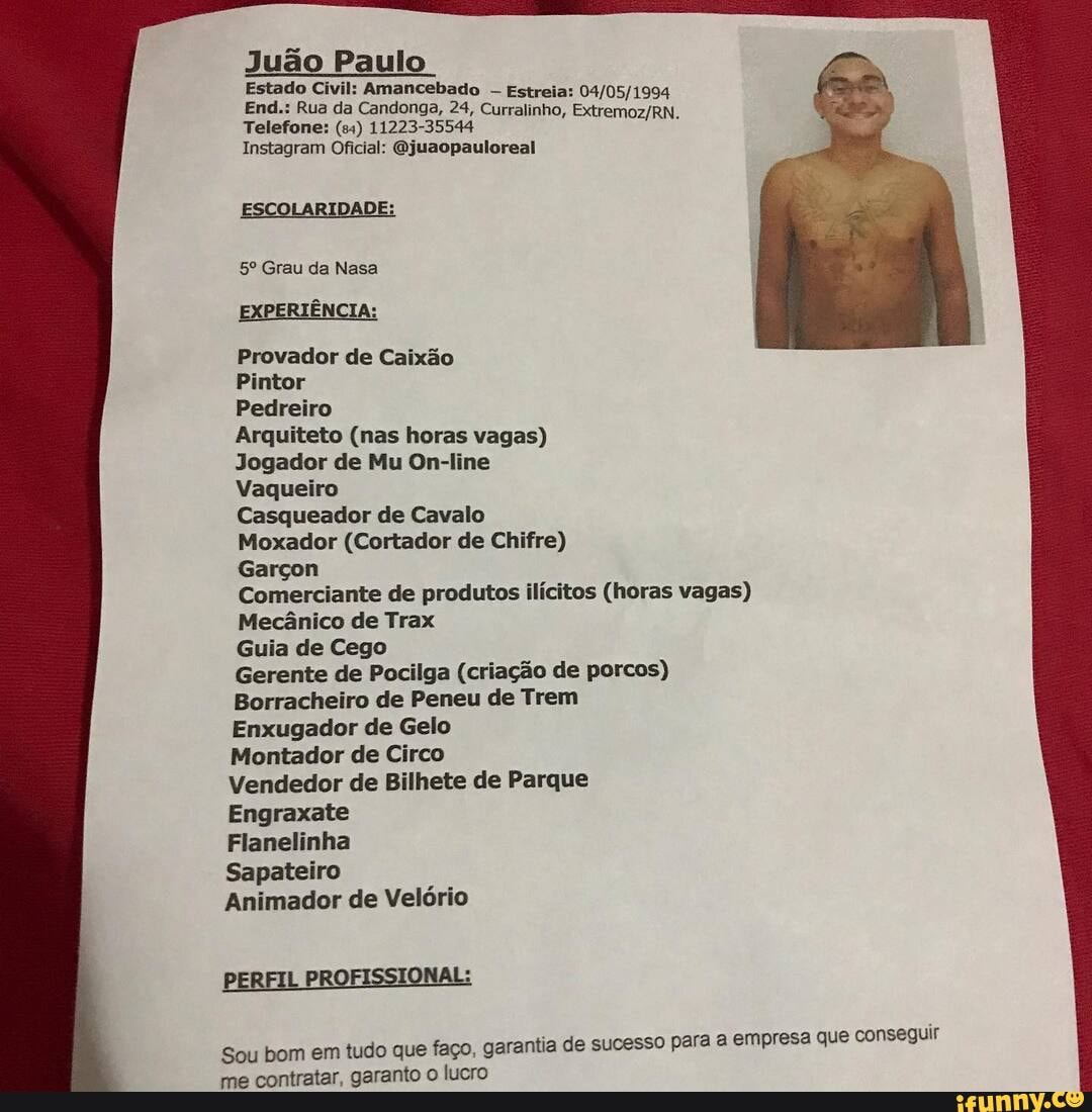 Juão Paulo
Estado Civil: Amancebado Estreia:
(EN,
End.: Rua da Candonga, 24, Curralinho,
Telefone: 11223-35544
Instagram Oficial: Gjuaopauloreal
ESCOLARIDADE:
Grau da Nasa
EXPERIÊNCIA:
Provador de Caixão
Pintor
Pedreiro
Arquiteto (nas horas vagas)
Jogador de Mu On-line
Vaqueiro
Casqueador de Cavalo
Moxador (Cortador de Chifre)
Garçon
Comerciante de produtos ilícitos (horas vagas)
Mecânico de Trax
Guia de Cego
Gerente de Pocilga (criação de porcos)
Borracheiro de Peneu de Trem
Enxugador de Gelo
Montador de Circo
Vendedor de Bilhete de Parque
Engraxate
Flanelinha
Sapateiro
Animador de Velório
PERFIL PROFISSIONAL:
ia de sucesso para a empresa que conseguir
Sou bom em tudo que faço, garanti de me contratar, garanto o lucro