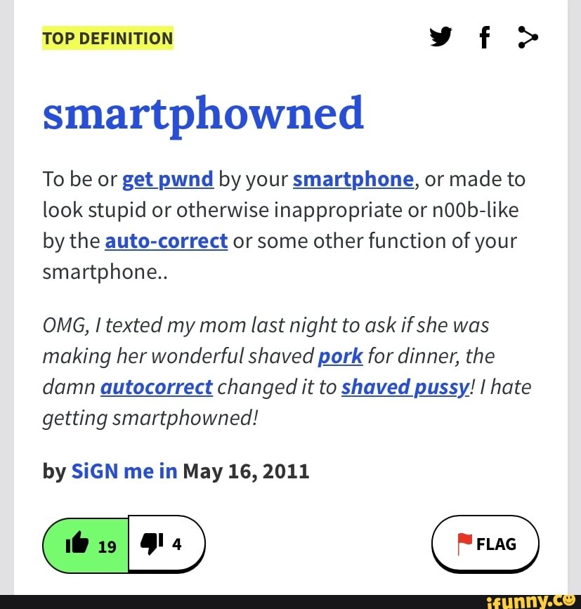 TOP DEFINITION vf >
smartphowned
To be or get pwnd by your smartphone, or made to look stupid or otherwise inappropriate or n0Ob-like by the auto-correct or some other function of your smartphone..
OMG, I texted my mom last night to ask if she was making her wonderful shaved pork for dinner, the damn autocorrect changed it to shaved pussy! I hate getting smartphowned!
by SIGN me in May 16, 2011