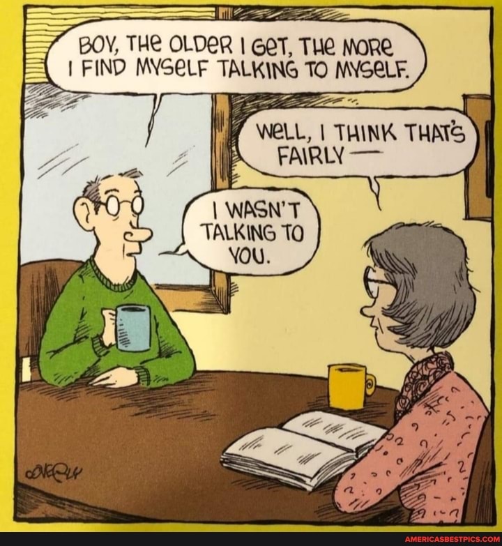 BOY, THE OLDER I GET, THE MORE FIND MYSELF TALKING TO MYSELF.
WELL, I THINK THATS FAIRLY -
WASN'T TALKING TO YOu.