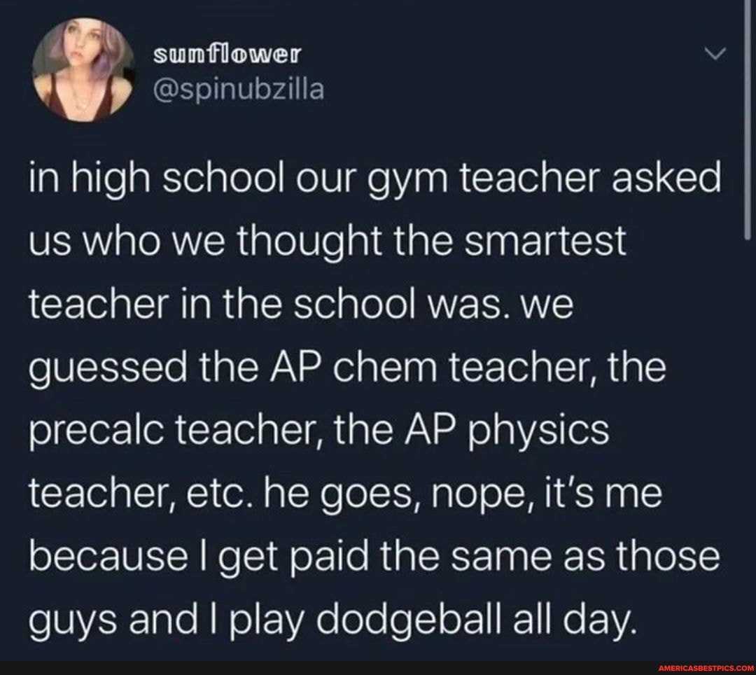 sunflower
Sspinubzilla in high school our gym teacher asked us who we thought the smartest teacher in the school was. we guessed the AP chem teacher, the precalc teacher, the AP physics teacher, etc. he goes, nope, it's me because I get paid the same as those guys and I play dodgeball all day.