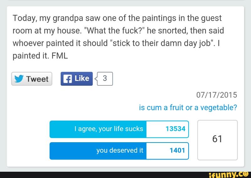Today, my grandpa saw one of the paintings in the guest
room at my house. "What the fuck?" he snorted, then said
whoever painted it should "stick to their damn dayjob". I
painted it. FML
I agree, your life sucks 13534
you deserved it