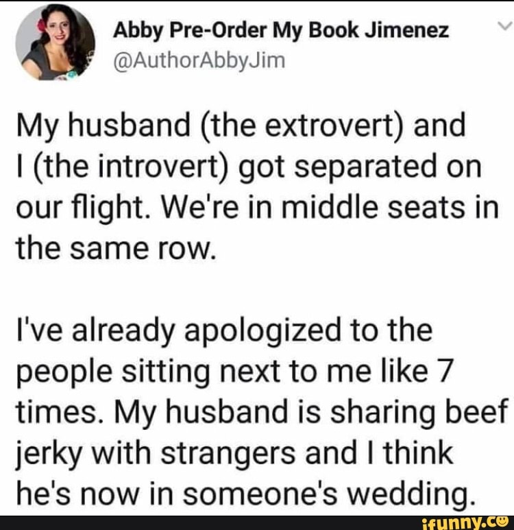 Abby Pre-Order My Book Jimenez
My husband (the extrovert) and
I (the introvert) got separated on
our flight. We're in middle seats in
the same row.
I've already apologized to the
people sitting next to me like 7
times. My husband is sharing beef
jerky with strangers and I think
he's now in someone's wedding.