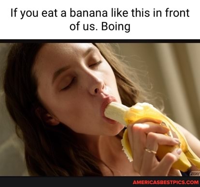 If you eat a banana like this in front of us. Boing