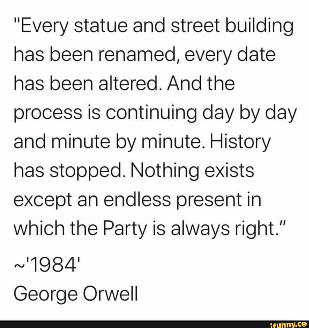 "Every statue and street building
has been renamed, every date
has been altered. And the
process is continuing day by day
and minute by minute. History
has stopped. Nothing exists
except an endless present in
which the Party is always right."
George Orwell