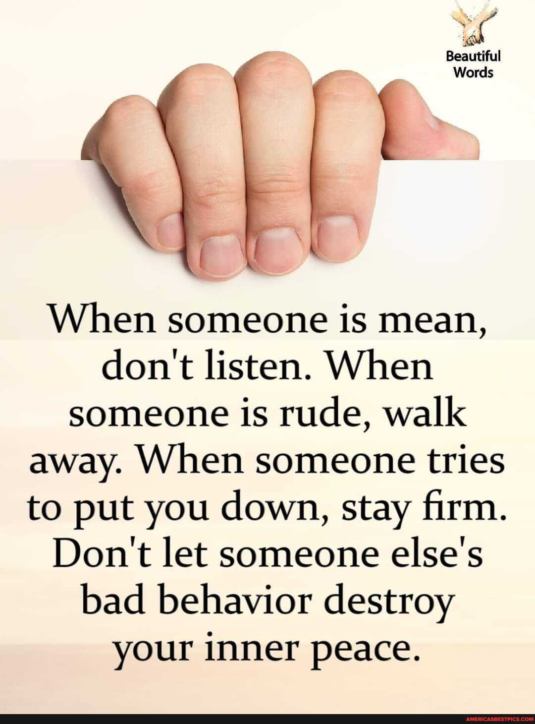 Beautiful
Words
When someone is mean, don't listen. When someone is rude, walk away. When someone tries to put you down, stay firm.
Don't let someone else's bad behavior destroy your inner peace.