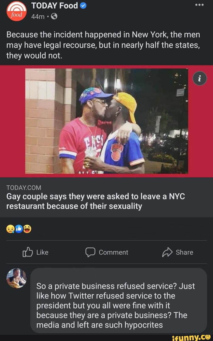 TODAY Food @ food
Because the incident happened in New York, the men may have legal recourse, but in nearly half the states, they would not.
TODAY COM
Gay couple says they were asked to leave a NYC restaurant because of their sexuality
@85
Like Comment Share
So a private business refused service? Just like how Twitter refused service to the president but you all were fine with it because they are a private business? The media and left are such hypocrites