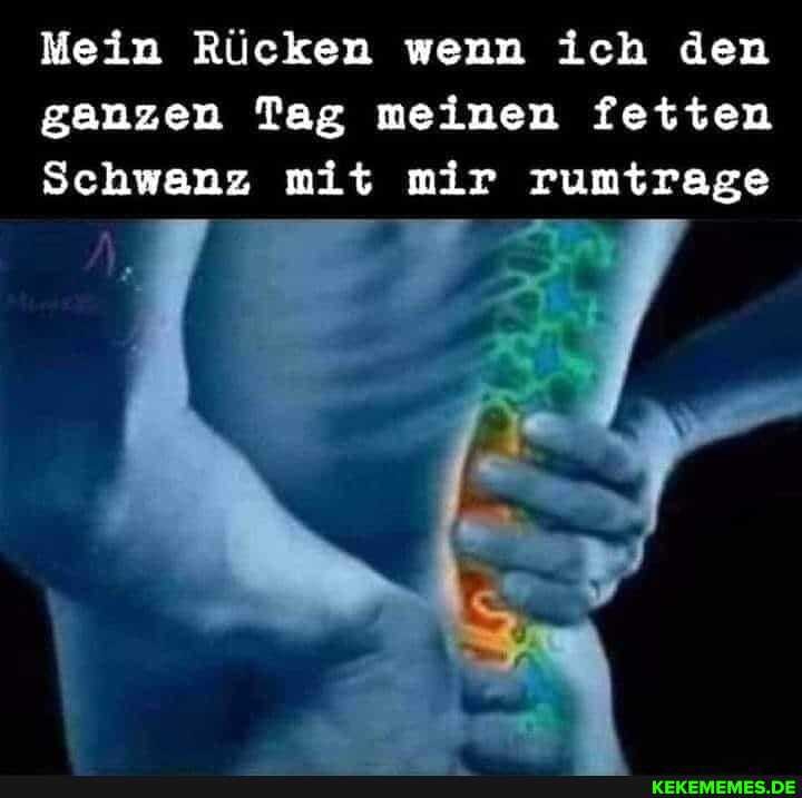 Mein Rücken wenn ich den ganzen Tag meinen fetten
Schwanz mit mir rumtrage