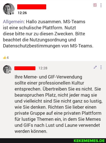 Allgemein: Hallo zusammen. MS-Teams
ist eine schulische Plattform. Nutzt
diese bitte nur zu diesen Zwecken. Bitte beachtet die Nutzungsordnung und
Datenschutzbestimmungen von MS-Teams.
Ihre Meme- und GIF-Verwendung
sollte einer professionellen Kultur entsprechen. Übertreiben Sie es nicht. Sie beanspruchen Platz, nicht jeder mag sie und vielleicht sind Sie nicht ganz so lustig, wie Sie denken. Richten Sie lieber einen private Gruppe auf eine privaten Plattform für lustige Themen ein, in dem Sie Memes und GIFs nach Lust und Laune verwendet werden können.